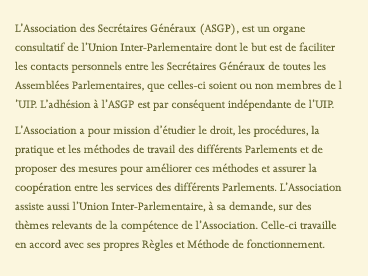 L’Association des Secrétaires Généraux (ASGP), est un organe consultatif de l’Union Inter-Parlementaire dont le but est de faciliter les contacts personnels entre les Secrétaires Généraux de toutes les Assemblées Parlementaires, que celles-ci soient ou non membres de l’UIP. L’adhésion à l’ASGP est par conséquent indépendante de l’UIP. L’Association a pour mission d’étudier le droit, les procédures, la pratique et les méthodes de travail des différents Parlements et de proposer des mesures pour améliorer ces méthodes et assurer la coopération entre les services des différents Parlements. L’Association assiste aussi l’Union Inter-Parlementaire, à sa demande, sur des thèmes relevants de la compétence de l’Association. Celle-ci travaille en accord avec ses propres Règles et Méthode de fonctionnement.